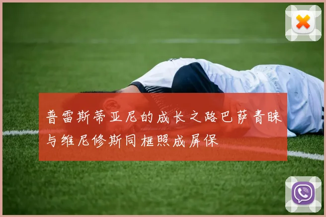 普雷斯蒂亚尼的成长之路巴萨青睐与维尼修斯同框照成屏保
