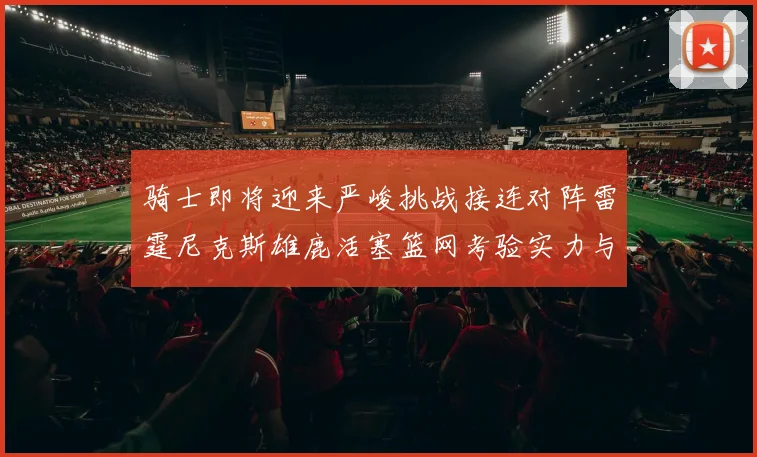 骑士即将迎来严峻挑战接连对阵雷霆尼克斯雄鹿活塞篮网考验实力与韧性