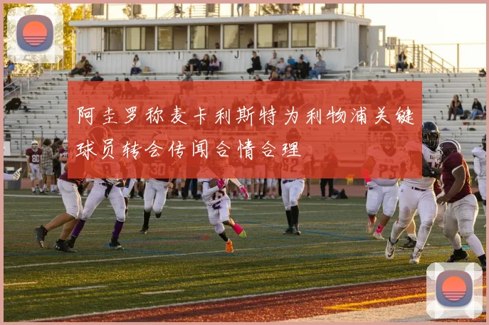 阿圭罗称麦卡利斯特为利物浦关键球员转会传闻合情合理