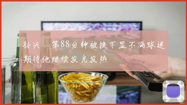 孙兴慜第88分钟被换下显不满球迷期待他继续发光发热