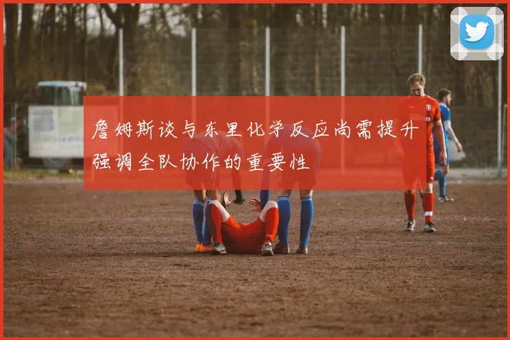 詹姆斯谈与东里化学反应尚需提升强调全队协作的重要性