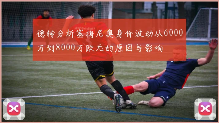 德转分析塞梅尼奥身价波动从6000万到8000万欧元的原因与影响