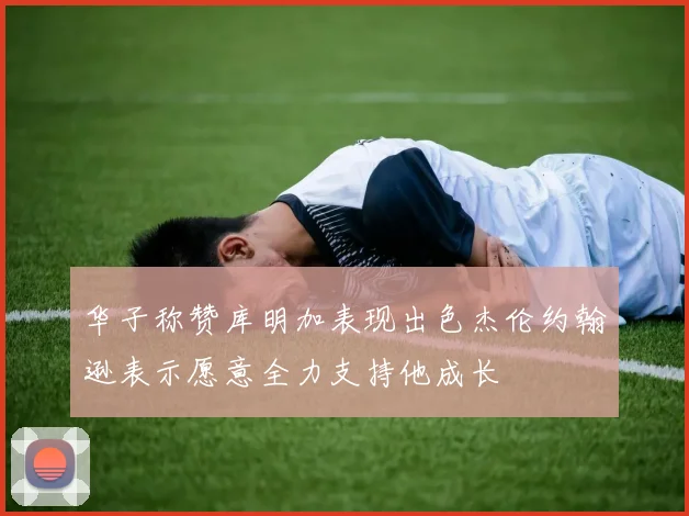 华子称赞库明加表现出色杰伦约翰逊表示愿意全力支持他成长