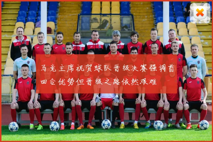 马竞主席祝贺球队晋级决赛强调首回合优势但晋级之路依然艰难