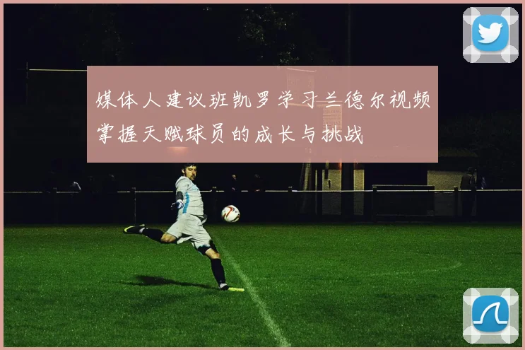 媒体人建议班凯罗学习兰德尔视频掌握天赋球员的成长与挑战