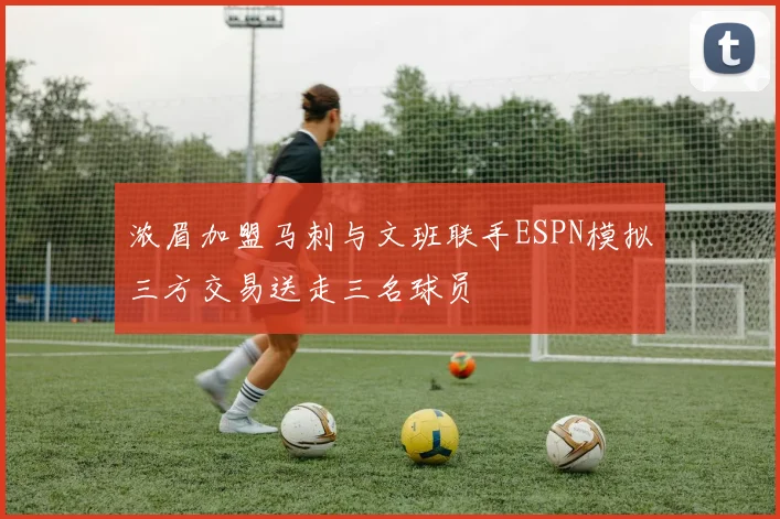 浓眉加盟马刺与文班联手ESPN模拟三方交易送走三名球员