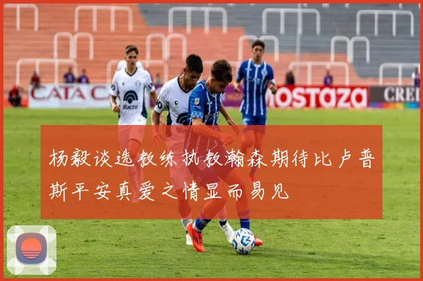 杨毅谈选教练执教瀚森期待比卢普斯平安真爱之情显而易见