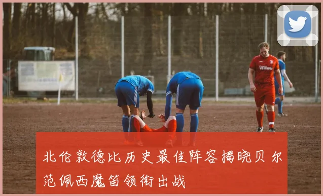 北伦敦德比历史最佳阵容揭晓贝尔范佩西魔笛领衔出战