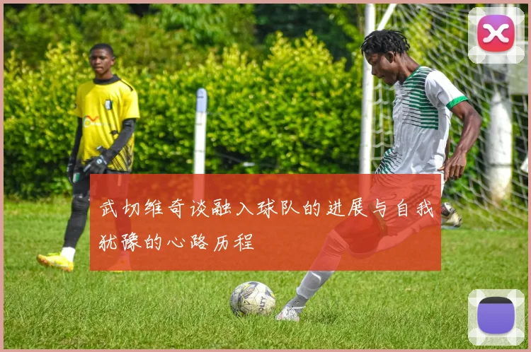 武切维奇谈融入球队的进展与自我犹豫的心路历程