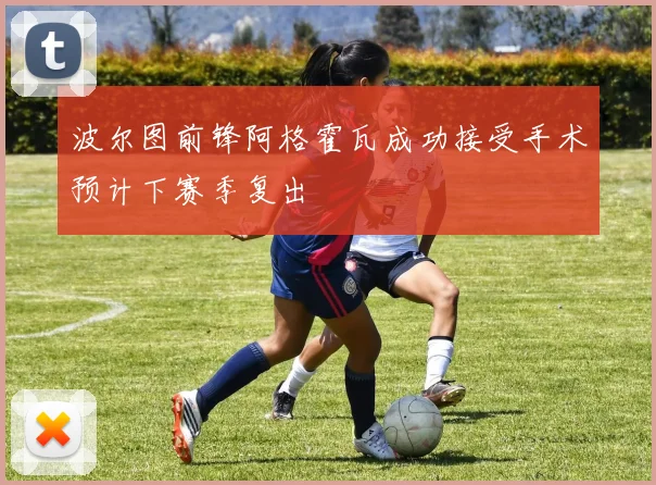 波尔图前锋阿格霍瓦成功接受手术预计下赛季复出