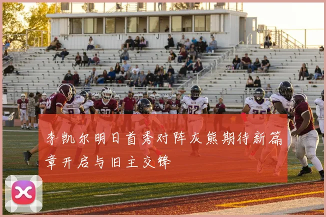 李凯尔明日首秀对阵灰熊期待新篇章开启与旧主交锋
