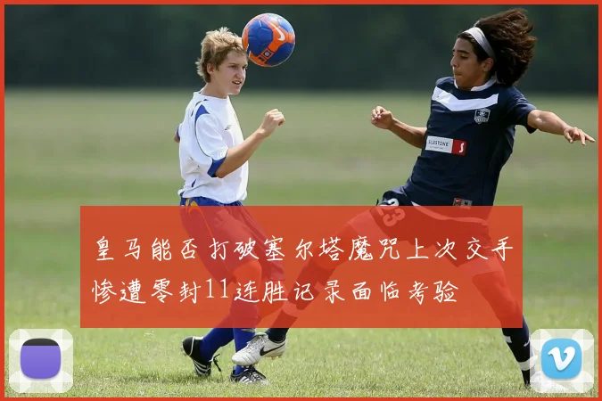 皇马能否打破塞尔塔魔咒上次交手惨遭零封11连胜记录面临考验