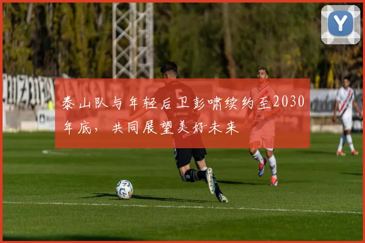 泰山队与年轻后卫彭啸续约至2030年底，共同展望美好未来