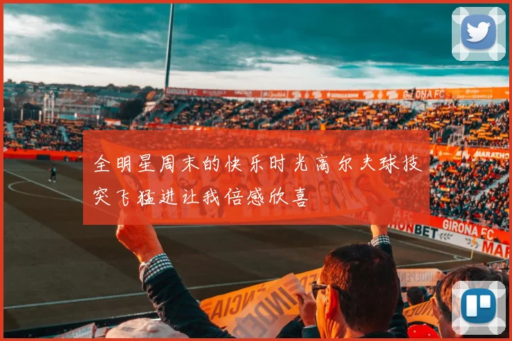 全明星周末的快乐时光高尔夫球技突飞猛进让我倍感欣喜