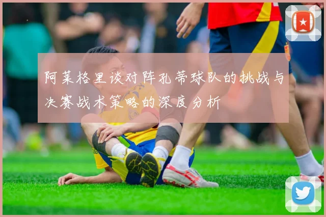 阿莱格里谈对阵孔蒂球队的挑战与决赛战术策略的深度分析