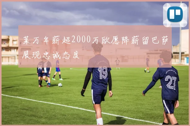 莱万年薪超2000万欧愿降薪留巴萨展现忠诚态度