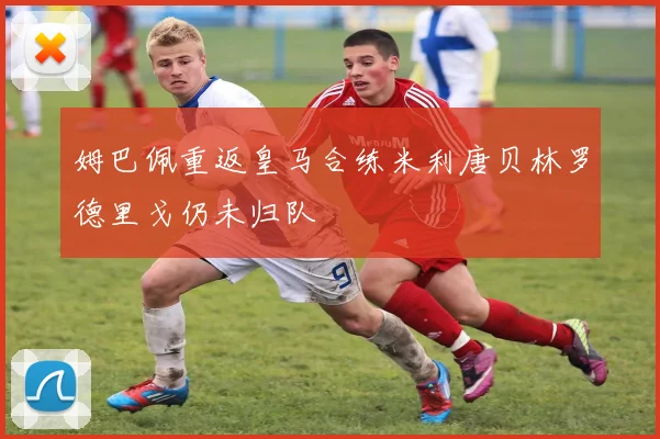 姆巴佩重返皇马合练米利唐贝林罗德里戈仍未归队