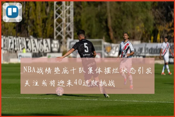 NBA战绩垫底十队集体摆烂状态引发关注或将迎来40连败挑战