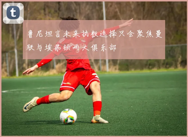 鲁尼坦言未来执教选择只会聚焦曼联与埃弗顿两大俱乐部