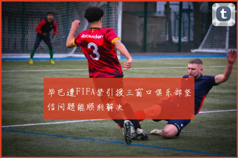 毕巴遭FIFA禁引援三窗口俱乐部坚信问题能顺利解决