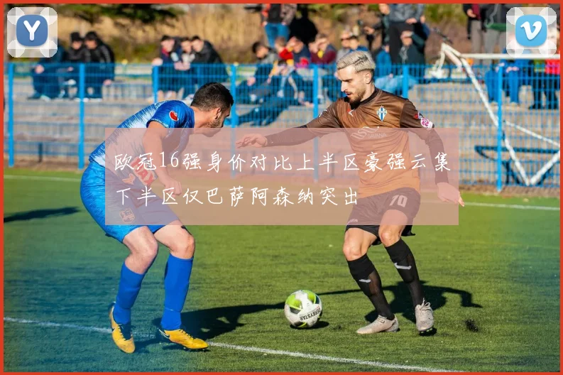 欧冠16强身价对比上半区豪强云集下半区仅巴萨阿森纳突出