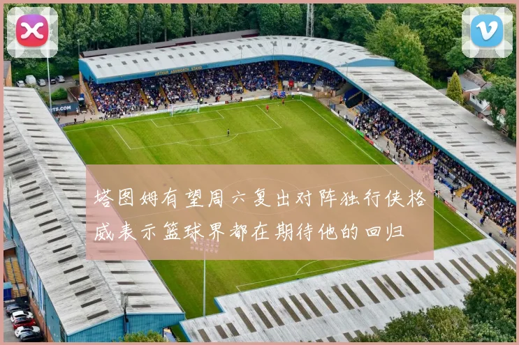 塔图姆有望周六复出对阵独行侠格威表示篮球界都在期待他的回归