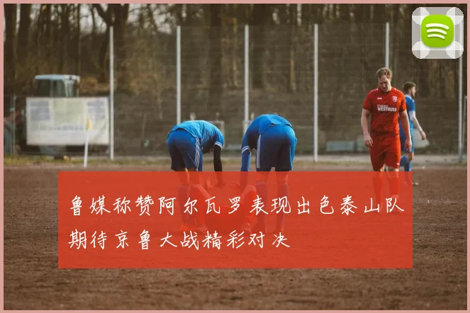 鲁媒称赞阿尔瓦罗表现出色泰山队期待京鲁大战精彩对决