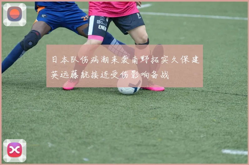 日本队伤病潮来袭南野拓实久保建英远藤航接连受伤影响备战