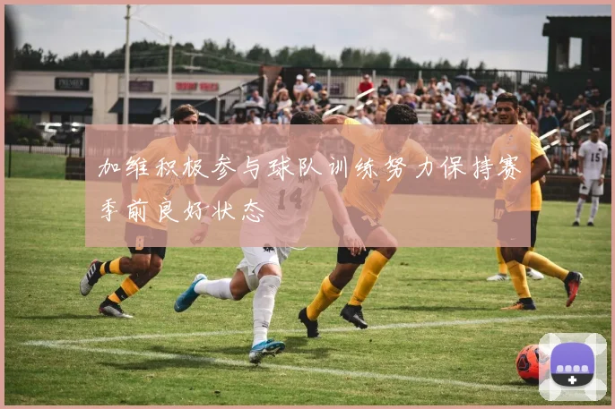 加维积极参与球队训练努力保持赛季前良好状态