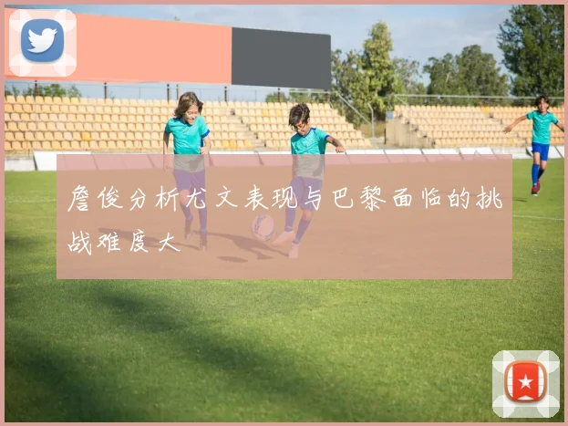 詹俊分析尤文表现与巴黎面临的挑战难度大