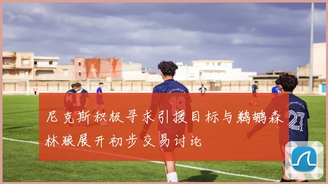 尼克斯积极寻求引援目标与鹈鹕森林狼展开初步交易讨论