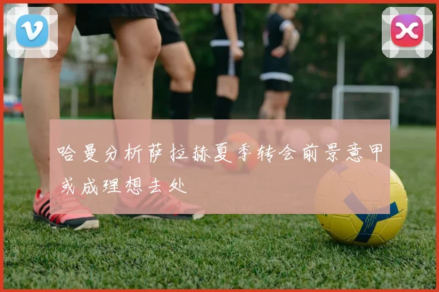 哈曼分析萨拉赫夏季转会前景意甲或成理想去处