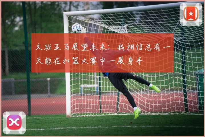文班亚马展望未来：我相信总有一天能在扣篮大赛中一展身手