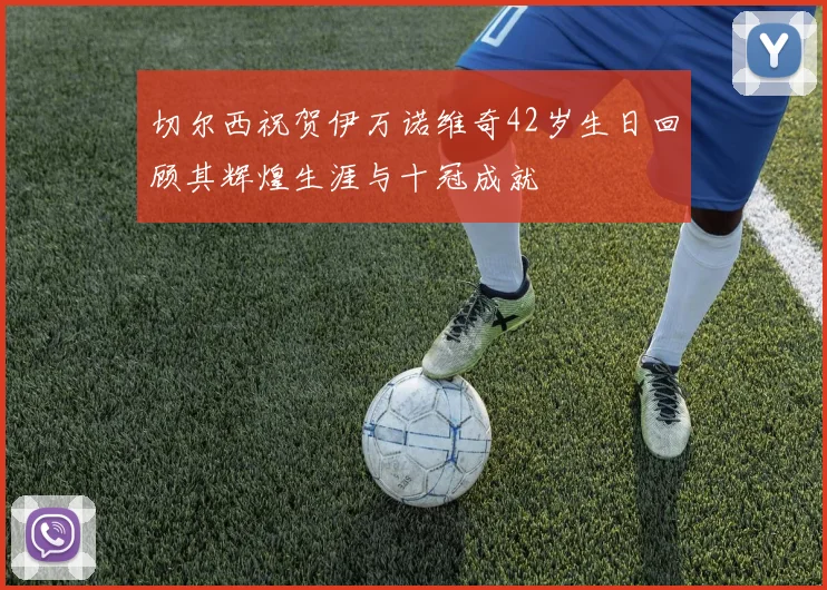 切尔西祝贺伊万诺维奇42岁生日回顾其辉煌生涯与十冠成就