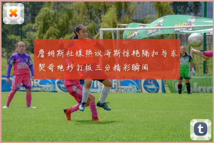 詹姆斯社媒热议海斯惊艳隔扣与东契奇绝妙打板三分精彩瞬间