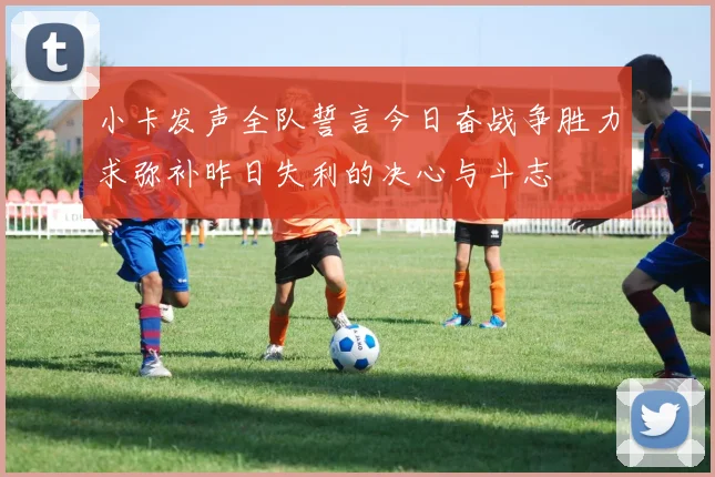 小卡发声全队誓言今日奋战争胜力求弥补昨日失利的决心与斗志